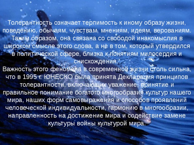 Толерантность означает терпимость к иному образу жизни, поведению, обычаям, чувствам, мнениям, идеям, верованиям. Таким образом, она связана со свободой инакомыслия в широком смысле этого слова, а не в том, который утвердился в политической сфере, близка к понятиям милосердия и снисхождения.  Важность этого феномена в современной жизни столь сильна, что в 1995 г. ЮНЕСКО была принята Декларация принципов толерантности, включающих уважение, принятие и правильное понимание богатого многообразия культур нашего мира, наших форм самовыражения и способов проявлений человеческой индивидуальности, гармонию в многообразии, направленность на достижение мира и содействие замене культуры войны культурой мира. 