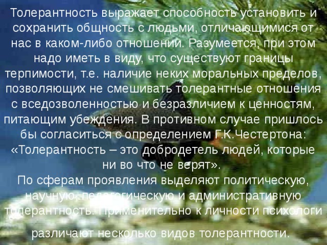 Толерантность выражает способность установить и сохранить общность с людьми, отличающимися от нас в каком-либо отношении. Разумеется, при этом надо иметь в виду, что существуют границы терпимости, т.е. наличие неких моральных пределов, позволяющих не смешивать толерантные отношения с вседозволенностью и безразличием к ценностям, питающим убеждения. В противном случае пришлось бы согласиться с определением Г.К.Честертона: «Толерантность – это добродетель людей, которые ни во что не верят».  По сферам проявления выделяют политическую, научную, педагогическую и административную толерантность. Применительно к личности психологи различают несколько видов толерантности.  