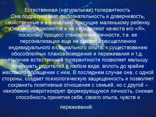 Естественная (натуральная) толерантность  Она подразумевает любознательность и доверчивость, свойственные и изначально присущие маленькому ребенку. Они не определяются и не определяют качеств его «Я», поскольку процесс становления личности, т.е. ее персонализации еще не привел к расщеплению индивидуального и социального опыта, к существованию обособленных планов поведения и переживания и т.д.  Наличие естественной толерантности позволяет малышу принимать родителей в любом виде, вплоть до крайне жестокого обращении с ним. В последнем случае она, с одной стороны, создает психологическую защищенность и позволяет сохранить позитивные отношения с семьей, но с другой – неизбежно невротизирует формирующуюся личность, снижая способность принятия себя, своего опыта, чувств и переживаний.  