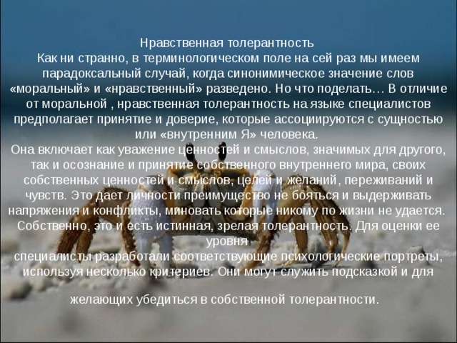 Нравственная толерантность  Как ни странно, в терминологическом поле на сей раз мы имеем парадоксальный случай, когда синонимическое значение слов «моральный» и «нравственный» разведено. Но что поделать… В отличие от моральной , нравственная толерантность на языке специалистов предполагает принятие и доверие, которые ассоциируются с сущностью или «внутренним Я» человека.  Она включает как уважение ценностей и смыслов, значимых для другого, так и осознание и принятие собственного внутреннего мира, своих собственных ценностей и смыслов, целей и желаний, переживаний и чувств. Это дает личности преимущество не бояться и выдерживать напряжения и конфликты, миновать которые никому по жизни не удается.  Собственно, это и есть истинная, зрелая толерантность. Для оценки ее уровня  специалисты разработали соответствующие психологические портреты, используя несколько критериев. Они могут служить подсказкой и для желающих убедиться в собственной толерантности.  