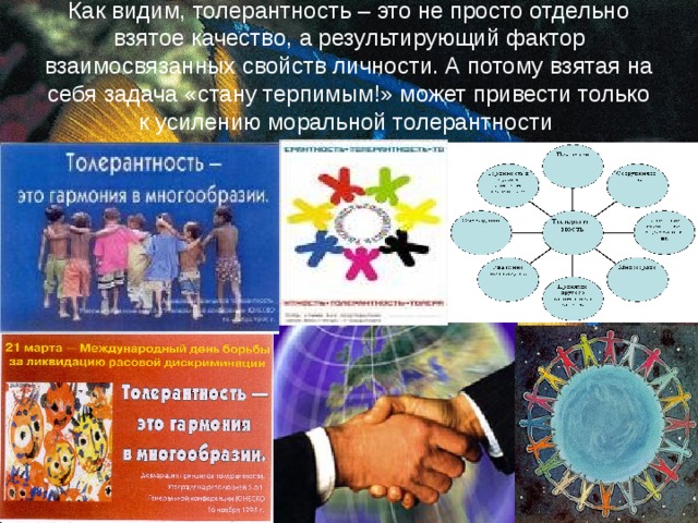 Как видим, толерантность – это не просто отдельно взятое качество, а результирующий фактор взаимосвязанных свойств личности. А потому взятая на себя задача «стану терпимым!» может привести только к усилению моральной толерантности . 