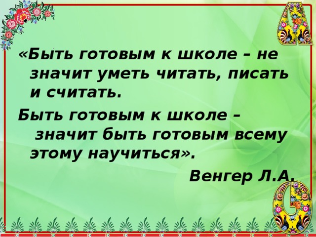 «Быть готовым к школе – не значит уметь читать, писать и считать. Быть готовым к школе –  значит быть готовым всему этому научиться». Венгер Л.А.  