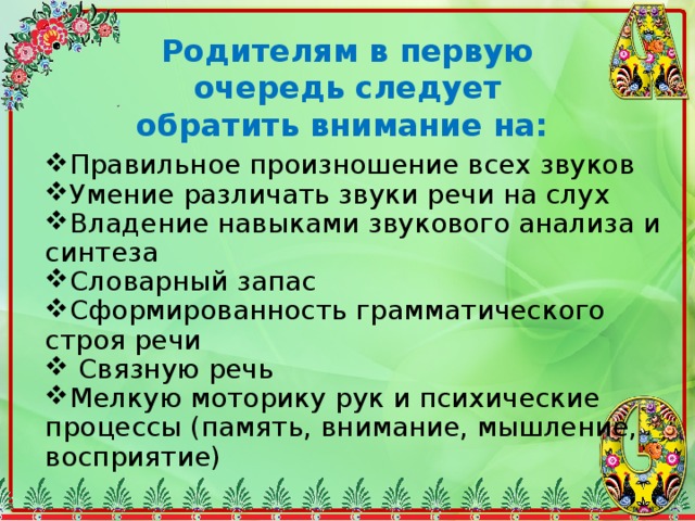 Родителям в первую очередь следует обратить внимание на: Правильное произношение всех звуков Умение различать звуки речи на слух Владение навыками звукового анализа и синтеза Словарный запас Сформированность грамматического строя речи  Связную речь Мелкую моторику рук и психические процессы (память, внимание, мышление, восприятие) 