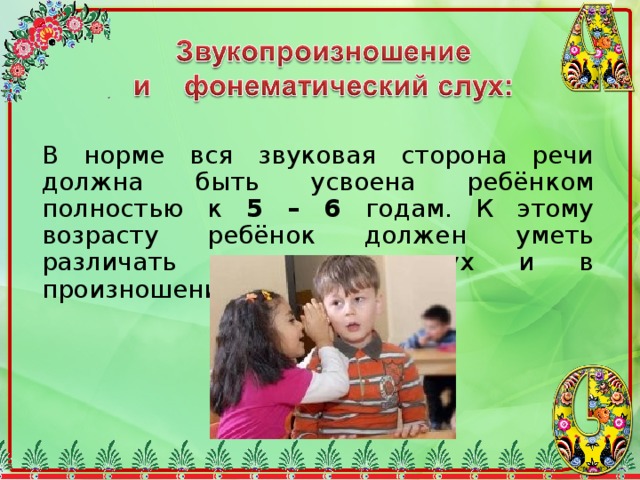 В норме вся звуковая сторона речи должна быть усвоена ребёнком полностью к 5 – 6 годам. К этому возрасту ребёнок должен уметь различать звуки на слух и в произношении. 