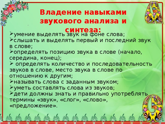Владение навыками звукового анализа и синтеза: умение выделять звук на фоне слова; слышать и выделять первый и последний звук в слове; определять позицию звука в слове (начало, середина, конец);  определять количество и последовательность звуков в слове, место звука в слове по отношению к другим; называть слова с заданным звуком; уметь составлять слова из звуков; дети должны знать и правильно употреблять термины «звук», «слог», «слово», «предложение». 