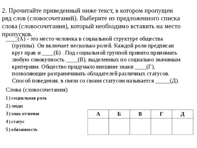 2. Прочитайте приведенный ниже текст, в котором пропущен ряд слов (словосочетаний). Выберите из предложенного списка слова (словосочетания), который необходимо вставить на место пропусков. ____(А) - это место человека в социальной структуре общества (группы). Он включает несколько ролей. Каждой роли предписан круг прав и ____(Б) . Под социальной группой принято принимать любую совокупность ____(В), выделенных по социально значимым критериям. Общество придумало внешние знаки ____(Г), позволяющие разграничивать обладателей различных статусов. Способ поведения, в связи со своим статусом называется _____(Д). Слова (словосочетания) 1) социальная роль 2) люди 3) знак отличия 4) статус 5) обязанность А Б В Г Д 