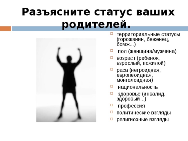 Разъясните статус ваших родителей. территориальные статусы (горожанин, беженец, бомж...)  пол (женщина/мужчина) возраст (ребенок, взрослый, пожилой) раса (негроидная, европеоидная, монголоидная)  национальность  здоровье (инвалид, здоровый...)  профессия политические взгляды религиозные взгляды 