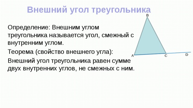 Внешний угол треугольника B Определение: Внешним углом треугольника называется угол, смежный с внутренним углом. Теорема (свойство внешнего угла): Внешний угол треугольника равен сумме двух внутренних углов, не смежных с ним. D A C 