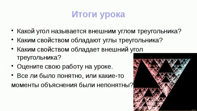 Итоги урока Какой угол называется внешним углом треугольника? Каким свойством обладают углы треугольника? Каким свойством обладает внешний угол треугольника? Оцените свою работу на уроке. Все ли было понятно, или какие-то моменты объяснения были непонятны? 