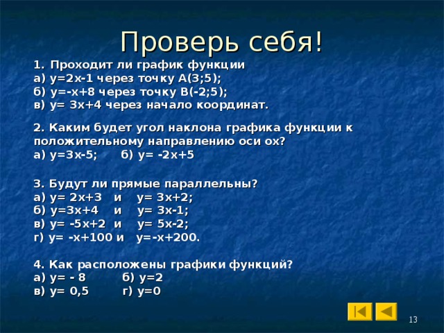 Проходит ли график функции а) у=2х-1 через точку А(3 ;5 ) ; б) у=-х+8 через точку B(-2;5); в) у= 3х+4 через начало координат. 2. Каким будет угол наклона графика функции к положительному направлению оси ох ? а) у=3х-5 ; б) у= -2х+5  3. Будут ли прямые параллельны ? а) у= 2х+3 и у= 3х+2 ; б) у=3х+4 и у= 3х-1 ; в) у= -5х+2 и у= 5х-2 ; г) у= -х+100 и у=-х+200. 4. Как расположены графики функций ?  а) у= - 8  б) у=2   в) у= 0,5  г ) у=0  