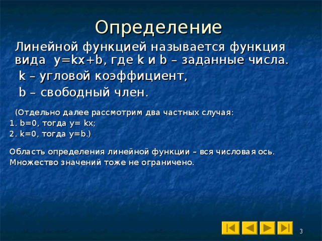 Определение  Линейной функцией называется функция  вида y=kx+b, где k и b – заданные числа.   k – угловой коэффициент,   b – свободный член.  (Отдельно далее рассмотрим два частных случая : 1 . b=0 , тогда y = kx; 2. k=0 , тогда y=b .) Область определения линейной функции – вся числовая ось. Множество значений тоже не ограничено. 