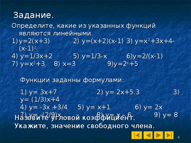 Задание. Определите, какие из указанных функций являются линейными. у=2(х+3)  2) у=(х+2)(х-1)  3) у=х 2 +3х+4-(х-1) 2 4) у=1/3х+2  5) у=1/3-х   6)у=2/(х-1) 7) у=х 2 +3  8) х=3   9)у=2 х +5 Функции заданны формулами : 1) y= 3x+7    2) y= 2x+5.3   3) y= (1/3)x+4 4) y= -3x +3/4  5) y= x+1   6) y= 2x  7) y= -(2/9)x   8) y= x – 6   9) y= 8 Назовите угловой коэффициент. Укажите, значение свободного члена. 