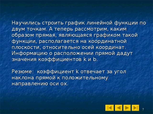 Научились строить график линейной функции по двум точкам. А теперь рассмотрим, каким образом прямая, являющаяся графиком такой функции, располагается на координатной плоскости, относительно осей координат. Информацию о расположении прямой дадут значения коэффициентов k и b . Резюме : коэффициент k отвечает за угол наклона прямой к положительному направлению оси ох. 