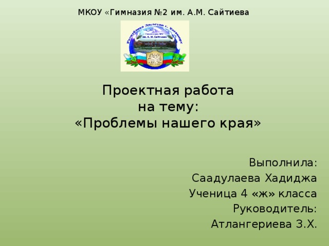 МКОУ «Гимназия №2 им. А.М. Сайтиева Проектная работа  на тему:  «Проблемы нашего края» Выполнила: Саадулаева Хадиджа Ученица 4 «ж» класса Руководитель: Атлангериева З.Х. 