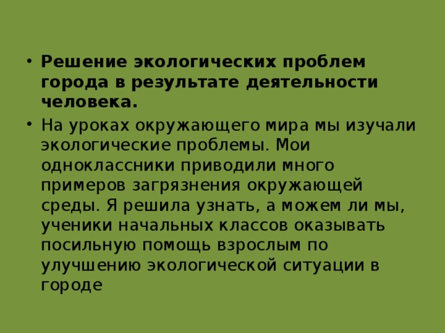 Решение экологических   проблем города в результате деятельности человека. На уроках окружающего мира мы изучали экологические проблемы. Мои одноклассники приводили много примеров загрязнения окружающей среды. Я решила узнать, а можем ли мы, ученики начальных классов оказывать посильную помощь взрослым по улучшению экологической ситуации в городе 