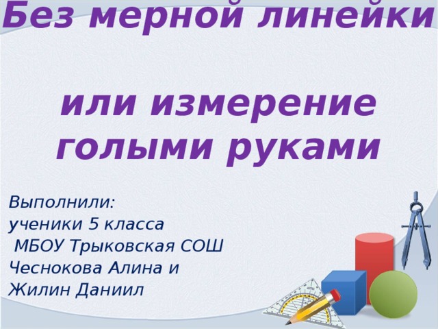 Без мерной линейки  или измерение голыми руками Выполнили: ученики 5 класса  МБОУ Трыковская СОШ Чеснокова Алина и Жилин Даниил 