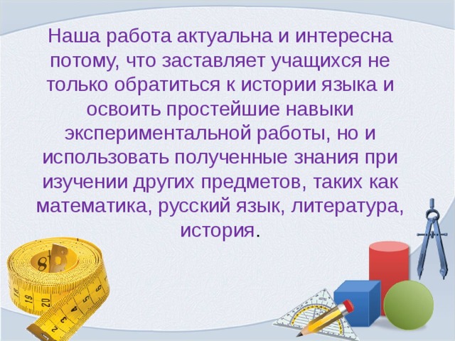 Наша работа актуальна и интересна потому, что заставляет учащихся не только обратиться к истории языка и освоить простейшие навыки экспериментальной работы, но и использовать полученные знания при изучении других предметов, таких как математика, русский язык, литература, история . 