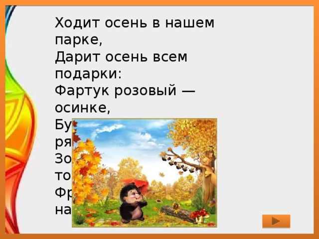 Ходит осень в нашем парке,  Дарит осень всем подарки:  Фартук розовый — осинке,  Бусы красные — рябинке,  Зонтик жёлтый — тополям,  Фрукты осень дарит нам. 