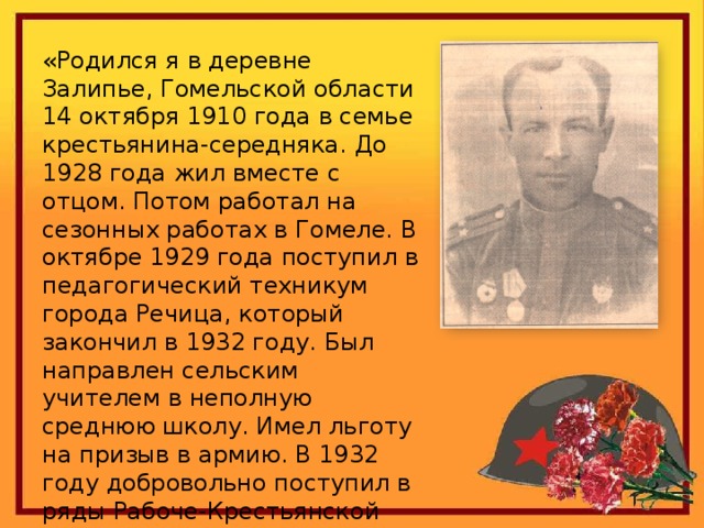 «Родился я в деревне Залипье, Гомельской области 14 октября 1910 года в семье крестьянина-середняка. До 1928 года жил вместе с отцом. Потом работал на сезонных работах в Гомеле. В октябре 1929 года поступил в педагогический техникум города Речица, который закончил в 1932 году. Был направлен сельским учителем в неполную среднюю школу. Имел льготу на призыв в армию. В 1932 году добровольно поступил в ряды Рабоче-Крестьянской Армии…». 