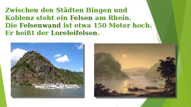 Zwischen den Städten Bingen und Koblenz steht ein Felsen am Rhein.  Die Felsenwand ist etwa 150 Meter hoch. Er heißt der Loreleifelsen . 