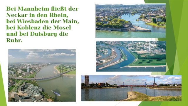 Bei Mannheim fließt der Neckar in den Rhein,  bei Wiesbaden der Main , bei Koblenz die Mosel  und bei Duisburg die Ruhr . 