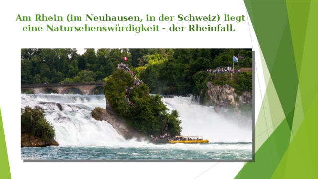 Am Rhein (im Neuhausen , in der Schweiz ) liegt  eine Natursehenswürdigkeit - der Rheinfall . 