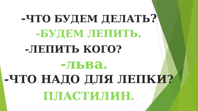 - ЧТО БУДЕМ ДЕЛАТЬ ? -БУДЕМ  ЛЕПИТЬ . -ЛЕПИТЬ КОГО? -льва. -ЧТО НАДО ДЛЯ ЛЕПКИ? ПЛАСТИЛИН. 