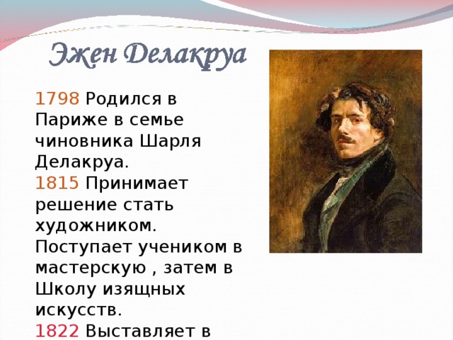 1798 Родился в Париже в семье чиновника Шарля Делакруа. 1815 Принимает решение стать художником. Поступает учеником в мастерскую , затем в Школу изящных искусств. 1822 Выставляет в Салоне полотно «Ладья Данте».