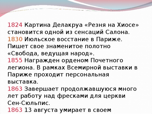 1824 Картина Делакруа «Резня на Хиосе» становится одной из сенсаций Салона. 1830 Июльское восстание в Париже. Пишет свое знаменитое полотно «Свобода, ведущая народ». 1855 Награжден орденом Почетного легиона. В рамках Всемирной выставки в Париже проходит персональная выставка. 1863 Завершает продолжавшуюся много лет работу над фресками для церкви Сен-Сюльпис. 1863 13 августа умирает в своем парижском доме.