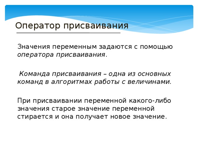 Оператор присваивания Значения переменным задаются с помощью оператора присваивания .  Команда присваивания – одна из основных команд в алгоритмах работы с величинами.  При присваивании переменной какого-либо значения старое значение переменной стирается и она получает новое значение. 