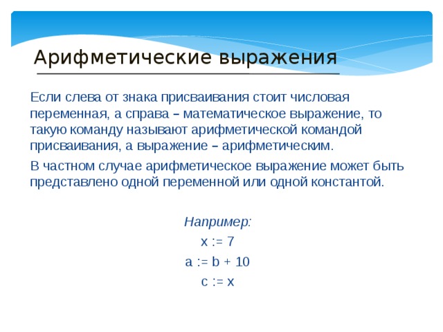 Арифметические выражения Если слева от знака присваивания стоит числовая переменная, а справа – математическое выражение, то такую команду называют арифметической командой присваивания, а выражение – арифметическим. В частном случае арифметическое выражение может быть представлено одной переменной или одной константой.  Например: x := 7 a := b + 10 c := x 