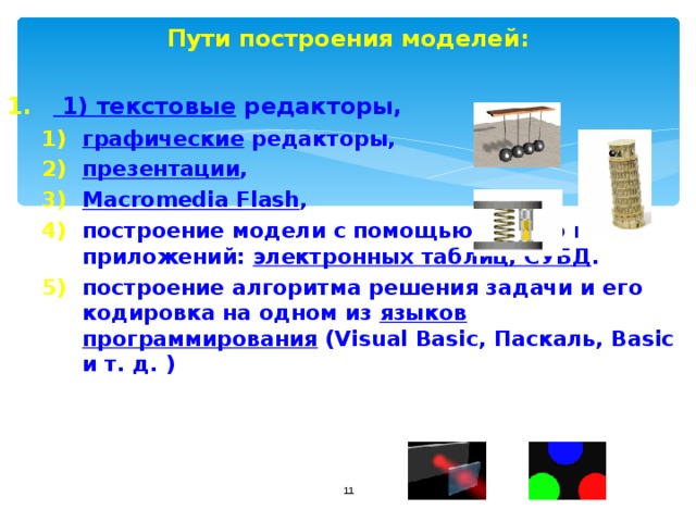 Пути построения моделей:   1) текстовые редакторы, графические редакторы, презентации , Macromedia Flash , построение модели с помощью одного из приложений: электронных таблиц, СУБД . построение алгоритма решения задачи и его кодировка на одном из языков программирования (Visual Basic, Паскаль, Basic и т. д. ) графические редакторы, презентации , Macromedia Flash , построение модели с помощью одного из приложений: электронных таблиц, СУБД . построение алгоритма решения задачи и его кодировка на одном из языков программирования (Visual Basic, Паскаль, Basic и т. д. )  