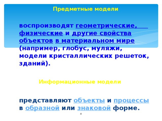  Предметные модели   воспроизводят геометрические, физические и другие свойства объектов  в материальном мире (например, глобус, муляжи, модели кристаллических решеток, зданий).  Информационные модели    представляют объекты и процессы в образной или знаковой форме.  