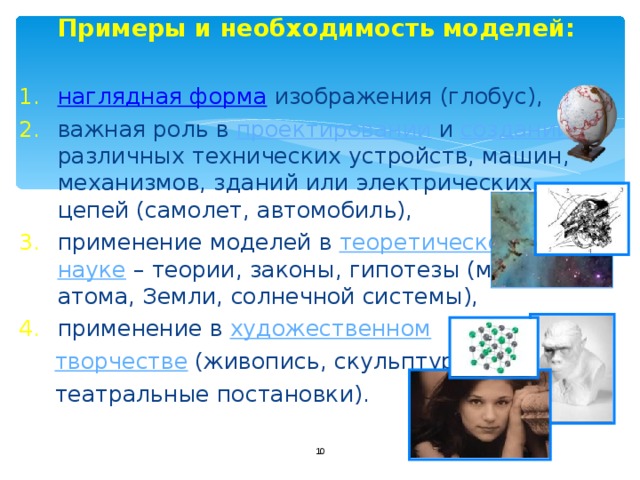  Примеры и необходимость моделей: наглядная форма  изображения (глобус), важная роль в проектировании и создании различных технических устройств, машин, механизмов, зданий или электрических цепей (самолет, автомобиль), применение моделей в теоретической науке – теории, законы, гипотезы (модель атома, Земли, солнечной системы), применение в художественном  творчестве (живопись, скульптура,  театральные постановки).  