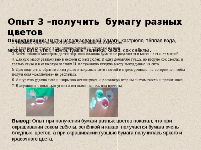  Опыт 3 –получить бумагу разных цветов  Оборудование: Листы использованной бумаги, кастрюля, тёплая вода, миксер, сито, утюг, газета, гуашь, зелёнка, какао, сок свёклы .   1. Разрываю бумагу на мелкие кусочки и помещаю их в кастрюлю. 2. Наливаю в кастрюлю воды (лучше тёплой) и оставляю на ночь. 3. Затем взбиваю миксером до тех пор, пока волокна бумаги не разделятся и масса не станет мягкой. 4. Данную массу разлаживаю в несколько кастрюлек. В одну добавляю гуашь, во вторую сок свеклы, в третью какао и в четвертую зеленку. И полученную каждую массу выкладываю на сито. 5. Даю воде стечь обратно в кастрюлю и закрываю сито газетой и переворачиваю, но осторожно, чтобы полученная «целлюлоза» не распалась. 6. Аккуратно удаляю сито и накрываю оставшуюся «целлюлозу» вторым листом газеты и прокатываю. 7. Высушиваю с помощью утюга и оставляю на ночь под прессом.     Вывод: Опыт при получении бумаги разных цветов показал, что при окрашивании соком свёклы, зелёнкой и какао получается бумага очень бледных цветов, а при окрашивании гуашью бумага получилась яркого и красочного цвета. 