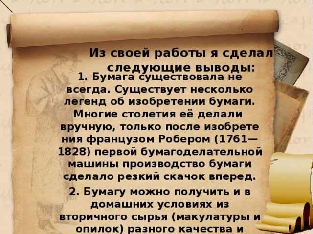  Из своей работы я сделал следующие выводы:   1. Бумага существовала не всегда. Существует несколько легенд об изобретении бумаги. Многие столетия её делали вручную, только после изобрете­ния французом Робером (1761—1828) первой бумагоделатель­ной машины производство бумаги сделало резкий скачок вперед. 2. Бумагу можно получить и в домашних условиях из вторичного сырья (макулатуры и опилок) разного качества и цветов. 3.Полученную бумагу из вторичного сырья можно использовать на уроках технологии для аппликаций, поделок и других изделий.  