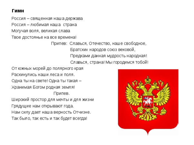 Гимн Россия – священная наша держава Россия – любимая наша страна Могучая воля, великая слава Твое достоянье на все времена!  Припев: Славься, Отечество, наше свободное,  Братских народов союз вековой,  Предками данная мудрость народная!  Славься, страна! Мы городимся тобой! От южных морей до полярного края Раскинулись наши леса и поля. Одна ты на свете! Одна ты такая – Хранимая Богом родная земля!  Припев. Широкий простор для мечты и для жизни Грядущие нам открывают года. Нам силу дает наша верность Отчизне. Так было, так есть и так будет всегда! 