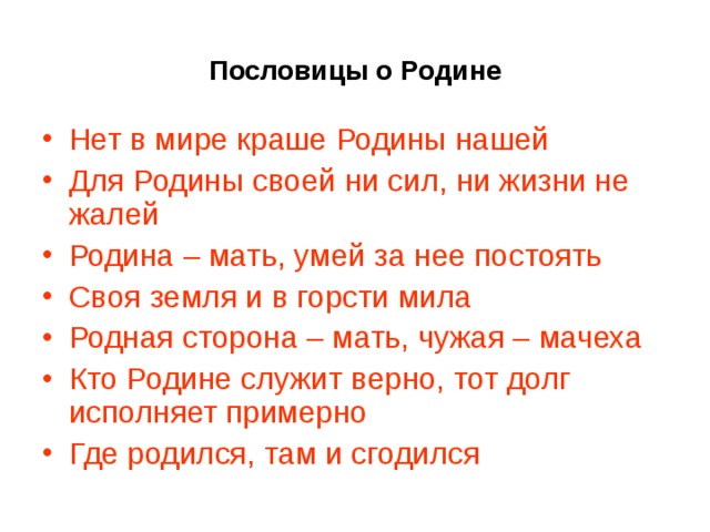 Пословицы о Родине Нет в мире краше Родины нашей Для Родины своей ни сил, ни жизни не жалей Родина – мать, умей за нее постоять Своя земля и в горсти мила Родная сторона – мать, чужая – мачеха Кто Родине служит верно, тот долг исполняет примерно Где родился, там и сгодился 