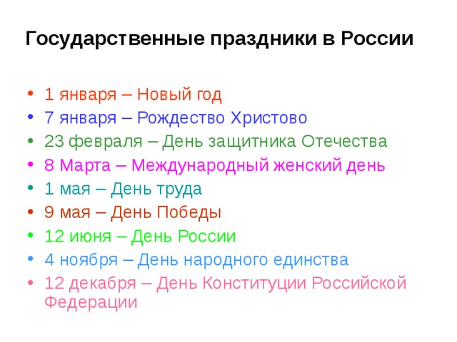 Государственные праздники в России 1 января – Новый год 7 января – Рождество Христово 23 февраля – День защитника Отечества 8 Марта – Международный женский день 1 мая – День труда 9 мая – День Победы 12 июня – День России 4 ноября – День народного единства 12 декабря – День Конституции Российской Федерации 