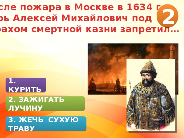 После пожара в Москве в 1634 г. царь Алексей Михайлович под страхом смертной казни запретил… 2 1. КУРИТЬ 2. ЗАЖИГАТЬ ЛУЧИНУ 3. ЖЕЧЬ СУХУЮ ТРАВУ 