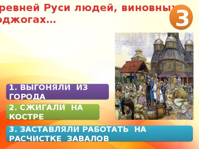 В Древней Руси людей, виновных в поджогах… 3 1. ВЫГОНЯЛИ ИЗ ГОРОДА 2. СЖИГАЛИ НА КОСТРЕ 3. ЗАСТАВЛЯЛИ РАБОТАТЬ НА РАСЧИСТКЕ ЗАВАЛОВ 