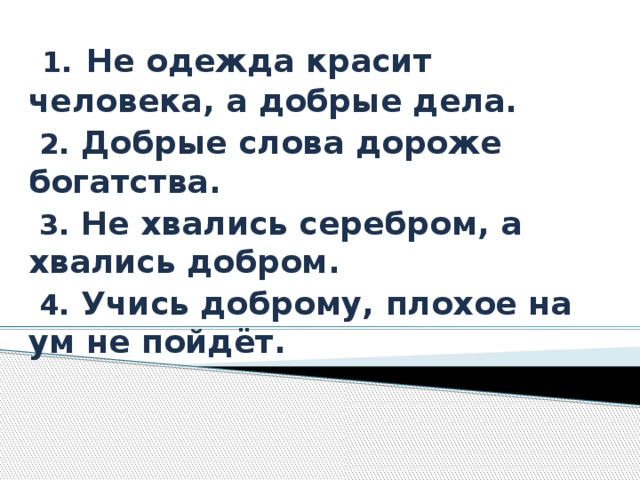  1.  Не одежда красит человека, а добрые дела.  2. Добрые слова дороже богатства.  3. Не хвались серебром, а хвались добром.  4. Учись доброму, плохое на ум не пойдёт.  