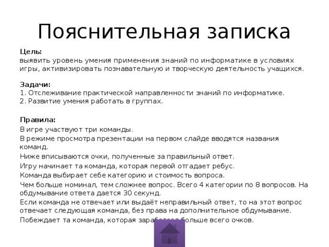 Пояснительная записка Цель:   выявить уровень умения применения знаний по информатике в условиях игры, активизировать познавательную и творческую деятельность учащихся.   Задачи:   1. Отслеживание практической направленности знаний по информатике.  2. Развитие умения работать в группах. Правила: В игре участвуют три команды. В режиме просмотра презентации на первом слайде вводятся названия команд. Ниже вписываются очки, полученные за правильный ответ. Игру начинает та команда, которая первой отгадает ребус. Команда выбирает себе категорию и стоимость вопроса. Чем больше номинал, тем сложнее вопрос. Всего 4 категории по 8 вопросов. На обдумывание ответа дается 30 секунд. Если команда не отвечает или выдаёт неправильный ответ, то на этот вопрос отвечает следующая команда, без права на дополнительное обдумывание. Побеждает та команда, которая заработает больше всего очков. 
