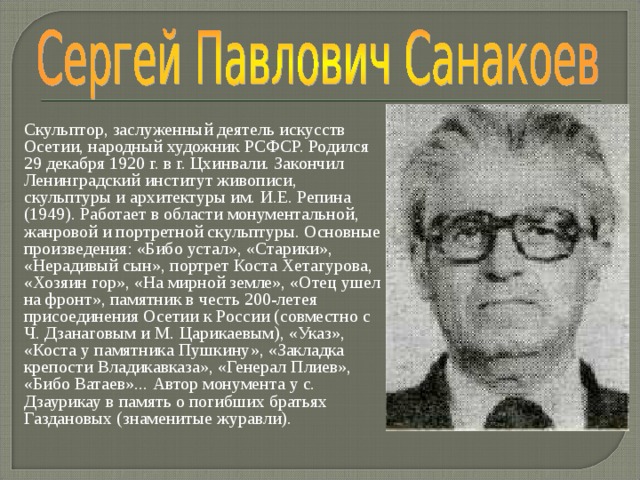 Скульптор, заслуженный деятель искусств Осетии, народный художник РСФСР. Родил­ся 29 декабря 1920 г. в г. Цхинвали. Закончил Ленинградский институт живописи, скульптуры и архитектуры им. И.Е. Репина (1949). Работает в области монументальной, жанровой и портретной скульптуры. Основные произведения: «Бибо устал», «Старики», «Нерадивый сын», портрет Коста Хетагурова, «Хозяин гор», «На мирной земле», «Отец ушел на фронт», памятник в честь 200-летея присоединения Осетии к России (совместно с Ч. Дзанаговым и М.  Царикаевым), «Указ», «Коста у памятника Пушкину», «Закладка крепости Владикавказа», «Генерал Плиев», «Бибо Ватаев»... Автор монумента у с. Дзаурикау в память о погибших братьях Газдановых (знаменитые журавли). 