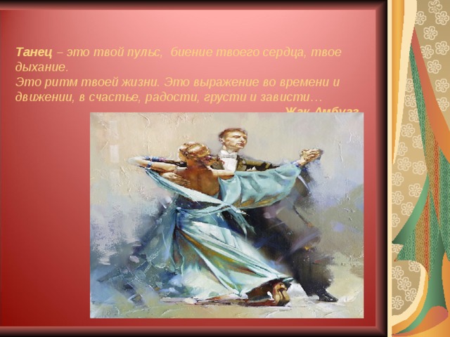   Танец – это твой пульс, биение твоего сердца, твое дыхание.  Это ритм твоей жизни. Это выражение во времени и движении, в счастье, радости, грусти и зависти…   Жак Амбуаз 