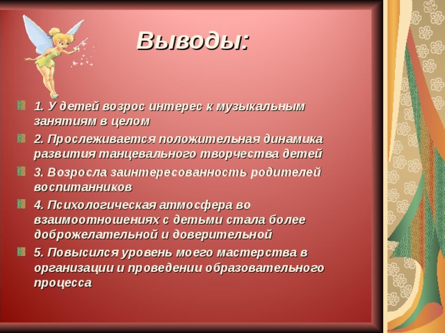 Выводы: 1. У детей возрос интерес к музыкальным занятиям в целом 2. Прослеживается положительная динамика развития танцевального творчества детей 3. Возросла заинтересованность родителей воспитанников 4. Психологическая атмосфера во взаимоотношениях с детьми стала более доброжелательной и доверительной 5. Повысился уровень моего мастерства в организации и проведении образовательного процесса  