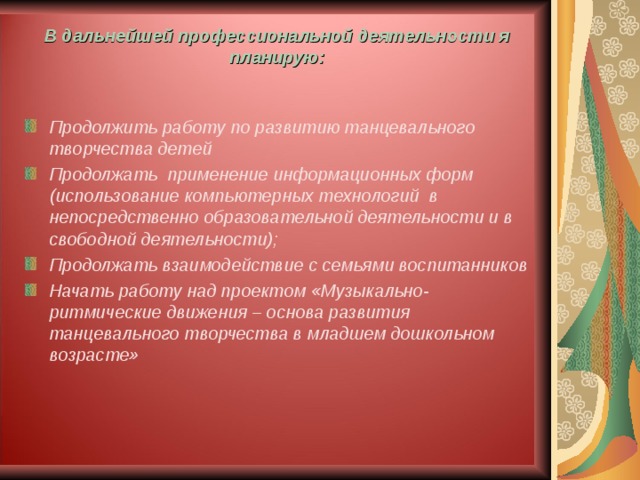 В дальнейшей профессиональной деятельности я планирую:   Продолжить работу по развитию танцевального творчества детей Продолжать применение информационных форм (использование компьютерных технологий в непосредственно образовательной деятельности и в свободной деятельности); Продолжать взаимодействие с семьями воспитанников Начать работу над проектом «Музыкально-ритмические движения – основа развития танцевального творчества в младшем дошкольном возрасте»  