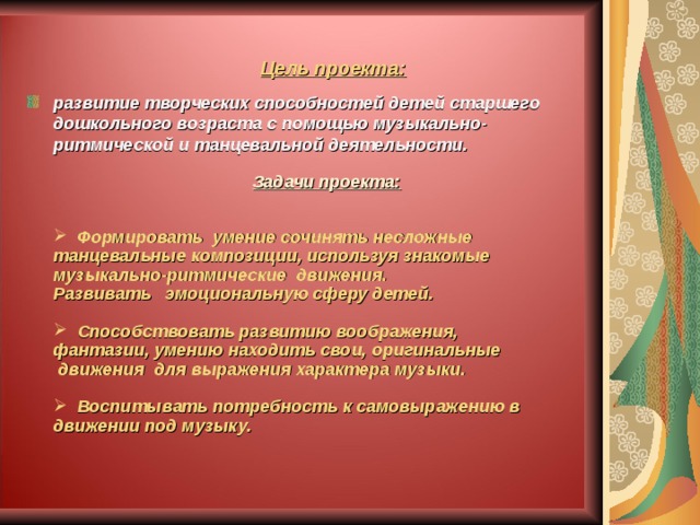 Цель проекта: развитие творческих способностей детей старшего дошкольного возраста с помощью музыкально-ритмической и танцевальной деятельности.  Задачи проекта:  Формировать умение сочинять несложные танцевальные композиции, используя знакомые музыкально-ритмические движения.  Развивать эмоциональную сферу детей.   Способствовать развитию воображения, фантазии, умению находить свои, оригинальные движения для выражения характера музыки.   Воспитывать потребность к самовыражению в движении под музыку. 