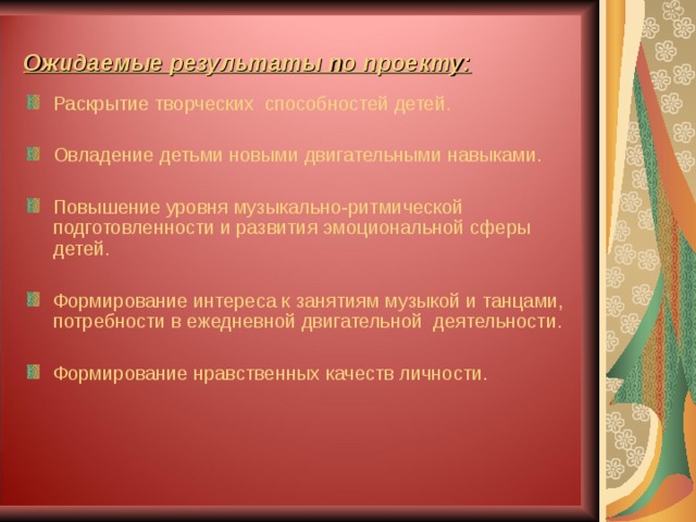 Ожидаемые результаты по проекту: Раскрытие творческих способностей детей.  Овладение детьми новыми двигательными навыками.  Повышение уровня музыкально-ритмической подготовленности и развития эмоциональной сферы детей.  Формирование интереса к занятиям музыкой и танцами, потребности в ежедневной двигательной деятельности.  Формирование нравственных качеств личности. 