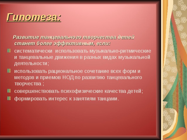 Гипотеза:  Развитие танцевального творчества детей станет более эффективным, если: систематически использовать музыкально-ритмические и танцевальные движения в разных видах музыкальной деятельности ; использовать рациональное сочетание всех форм и методов и приемов НОД по развитию танцевального творчества ; совершенствовать психофизические качества детей ;  формировать интерес к занятиям танцами . 
